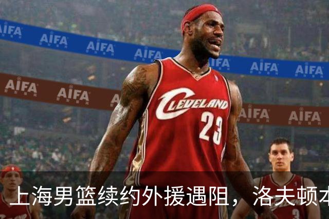 上海男篮续约外援遇阻，洛夫顿本人发声：他们不想让我回去！