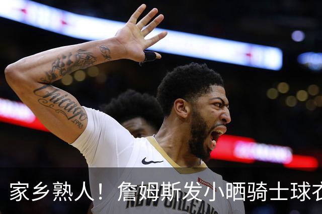 家乡熟人！詹姆斯发小晒骑士球衣照：欢迎回家勒布朗 他要回家了