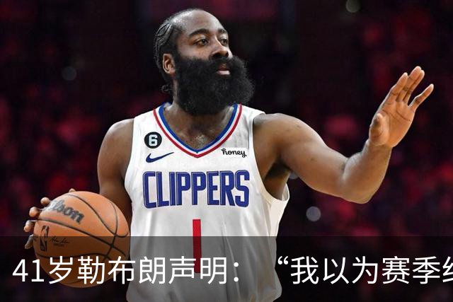 41岁勒布朗声明：“我以为赛季结束就退役了”，最终加盟76人